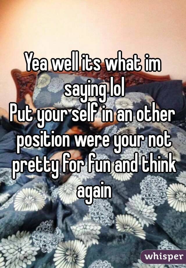 Yea well its what im saying lol
Put your self in an other position were your not pretty for fun and think again