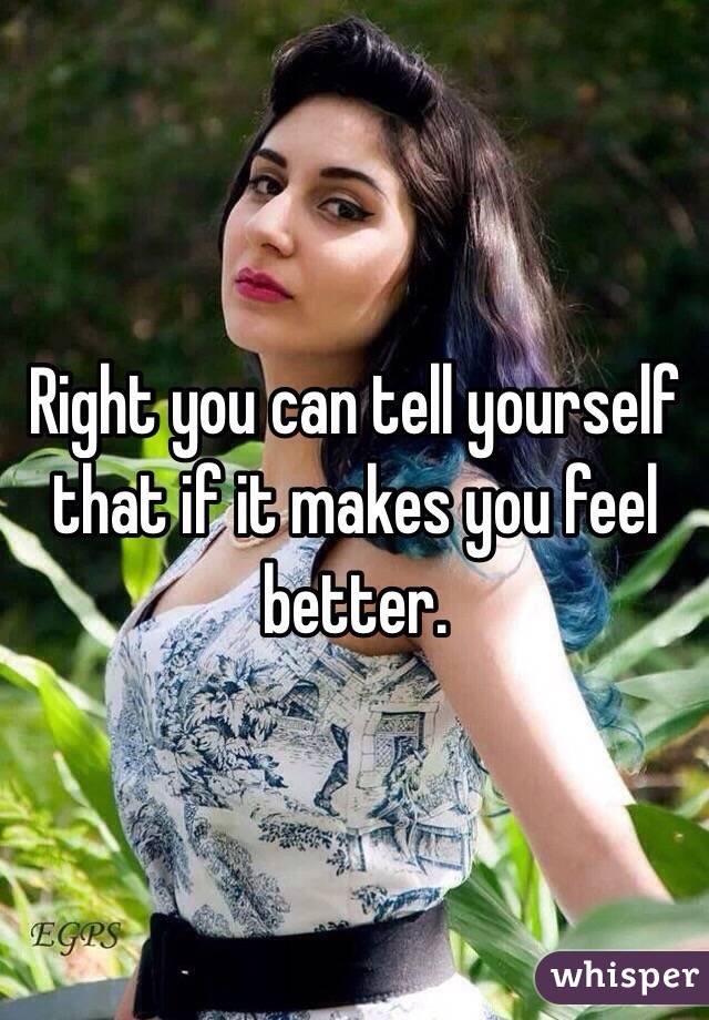 Right you can tell yourself that if it makes you feel better.