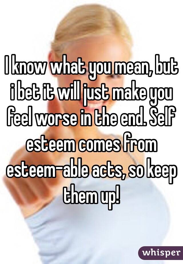 I know what you mean, but i bet it will just make you feel worse in the end. Self esteem comes from esteem-able acts, so keep them up! 