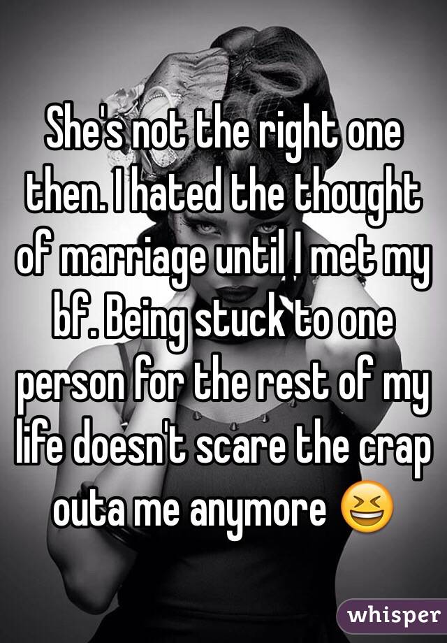 She's not the right one then. I hated the thought of marriage until I met my bf. Being stuck to one person for the rest of my life doesn't scare the crap outa me anymore 😆