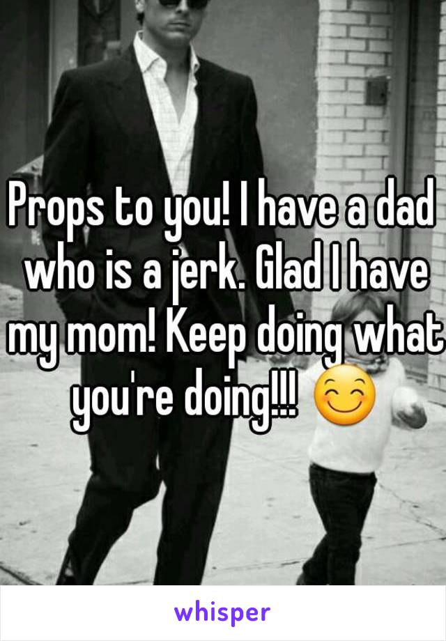 Props to you! I have a dad who is a jerk. Glad I have my mom! Keep doing what you're doing!!! 😊