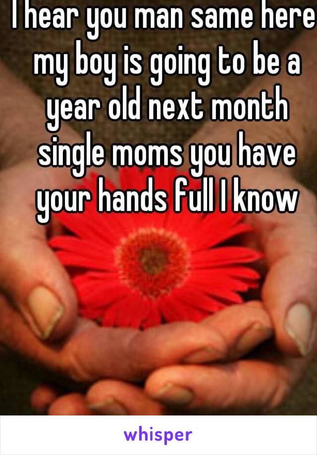 I hear you man same here my boy is going to be a year old next month single moms you have your hands full I know