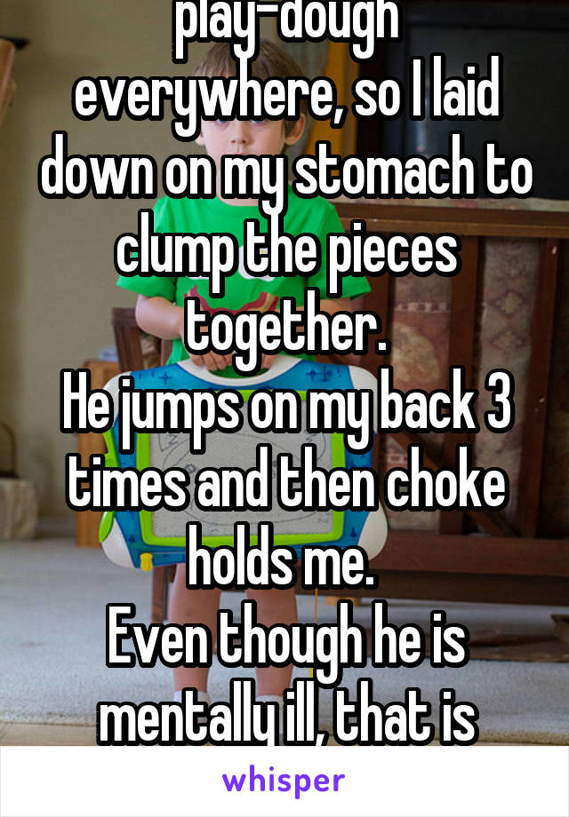 The kid I nanny got play-dough everywhere, so I laid down on my stomach to clump the pieces together.
He jumps on my back 3 times and then choke holds me. 
Even though he is mentally ill, that is wrong and I want to cry.