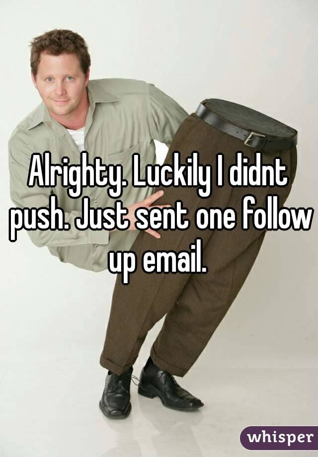 Alrighty. Luckily I didnt push. Just sent one follow up email. 