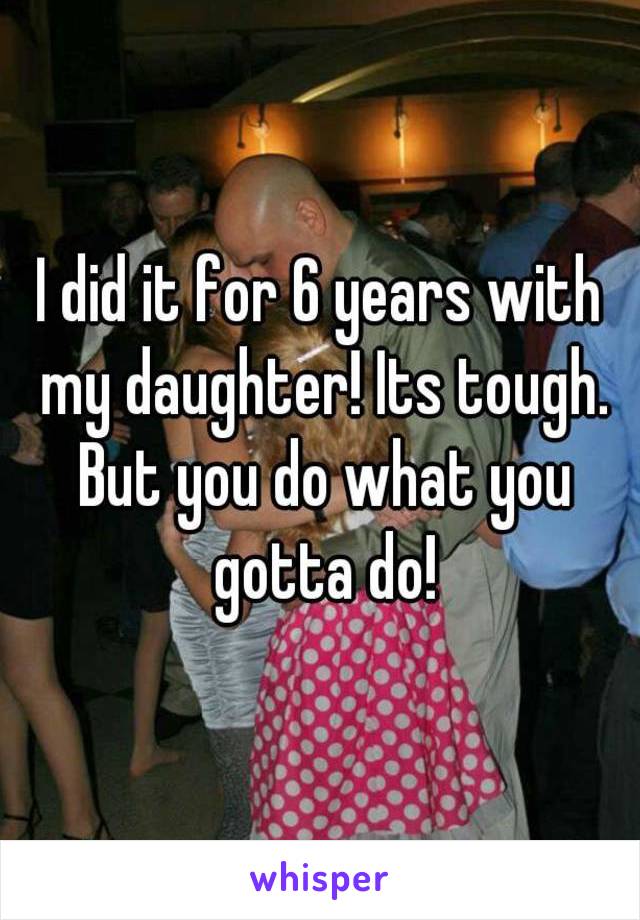 I did it for 6 years with my daughter! Its tough. But you do what you gotta do!