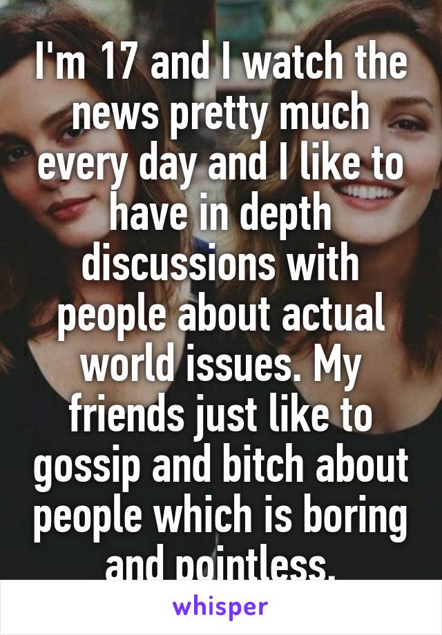 I'm 17 and I watch the news pretty much every day and I like to have in depth discussions with people about actual world issues. My friends just like to gossip and bitch about people which is boring and pointless.