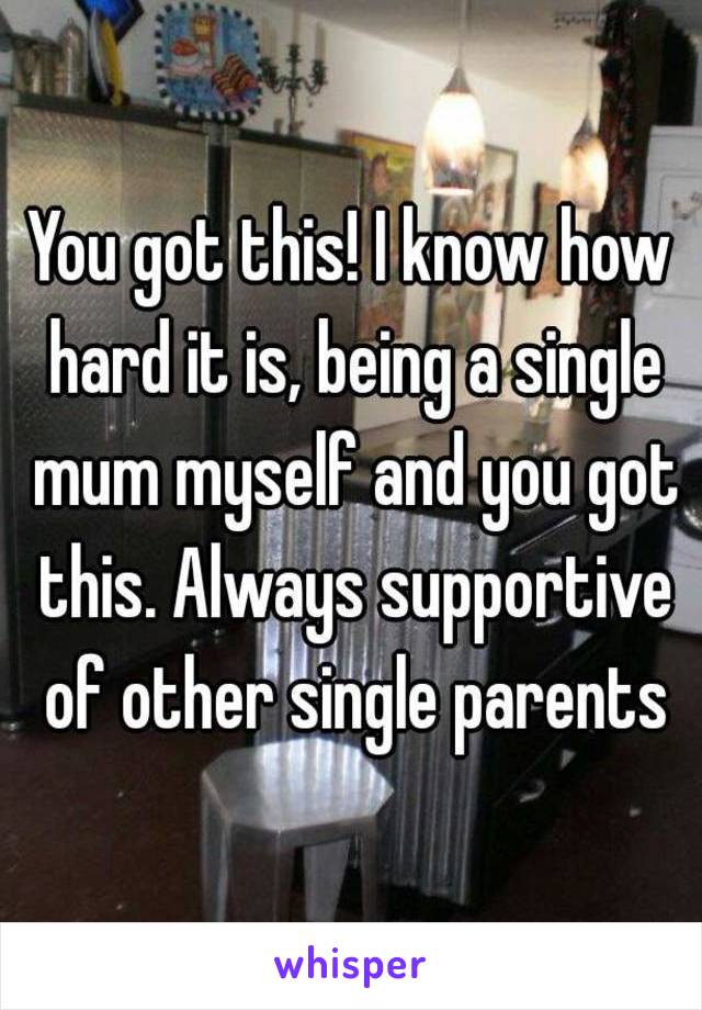 You got this! I know how hard it is, being a single mum myself and you got this. Always supportive of other single parents