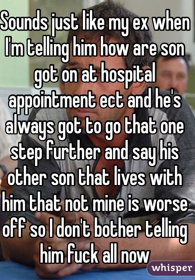 Sounds just like my ex when I'm telling him how are son got on at hospital appointment ect and he's always got to go that one step further and say his other son that lives with him that not mine is worse off so I don't bother telling him fuck all now 