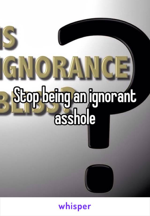 Stop being an ignorant asshole