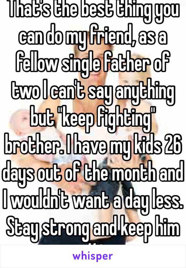 That's the best thing you can do my friend, as a fellow single father of two I can't say anything but "keep fighting" brother. I have my kids 26 days out of the month and I wouldn't want a day less. Stay strong and keep him #1