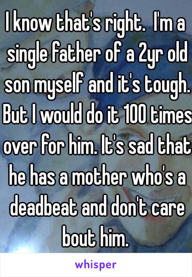 I know that's right.  I'm a single father of a 2yr old son myself and it's tough. But I would do it 100 times over for him. It's sad that he has a mother who's a deadbeat and don't care bout him. 