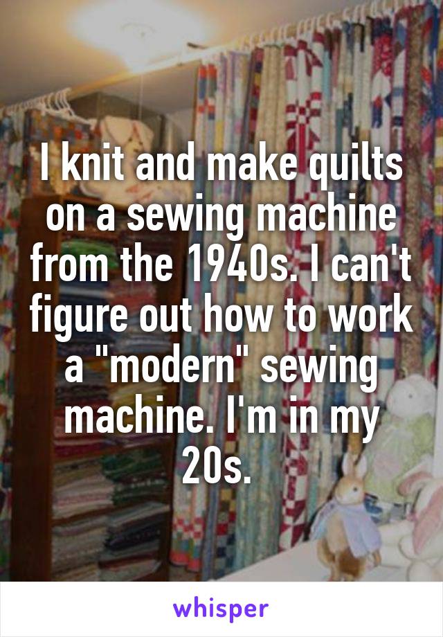 I knit and make quilts on a sewing machine from the 1940s. I can't figure out how to work a "modern" sewing machine. I'm in my 20s. 