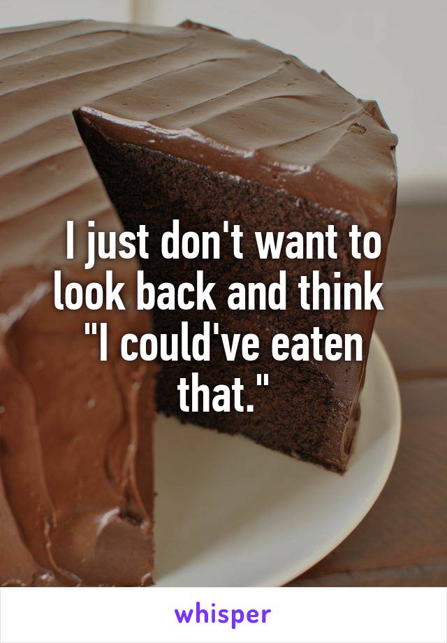 I just don't want to look back and think 
"I could've eaten that."