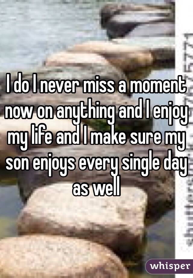 I do I never miss a moment now on anything and I enjoy my life and I make sure my son enjoys every single day as well 