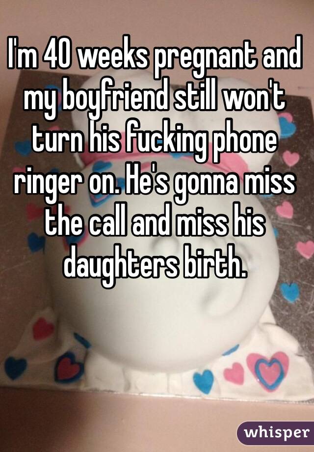 I'm 40 weeks pregnant and my boyfriend still won't turn his fucking phone ringer on. He's gonna miss the call and miss his daughters birth. 