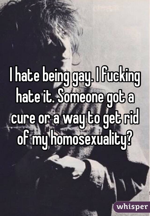 I hate being gay. I fucking hate it. Someone got a cure or a way to get rid of my homosexuality?
