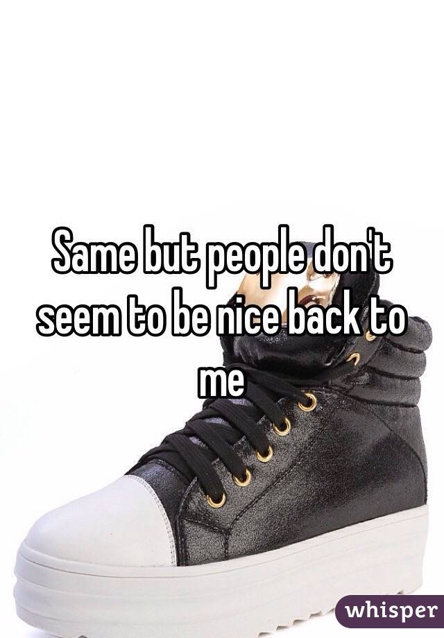 Same but people don't seem to be nice back to me