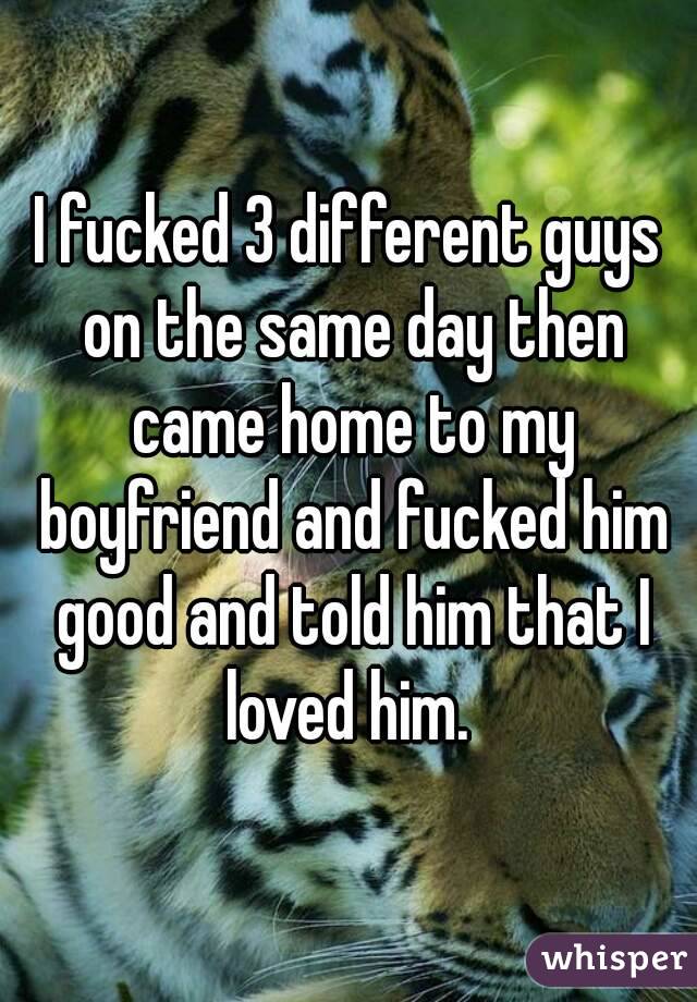 I fucked 3 different guys on the same day then came home to my boyfriend and fucked him good and told him that I loved him. 