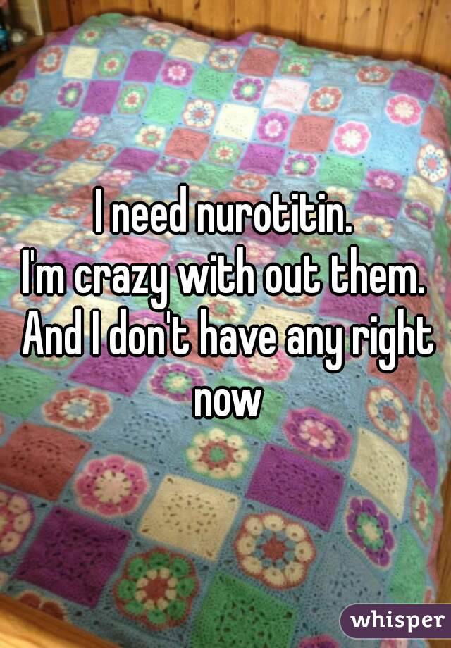 I need nurotitin.
I'm crazy with out them. And I don't have any right now