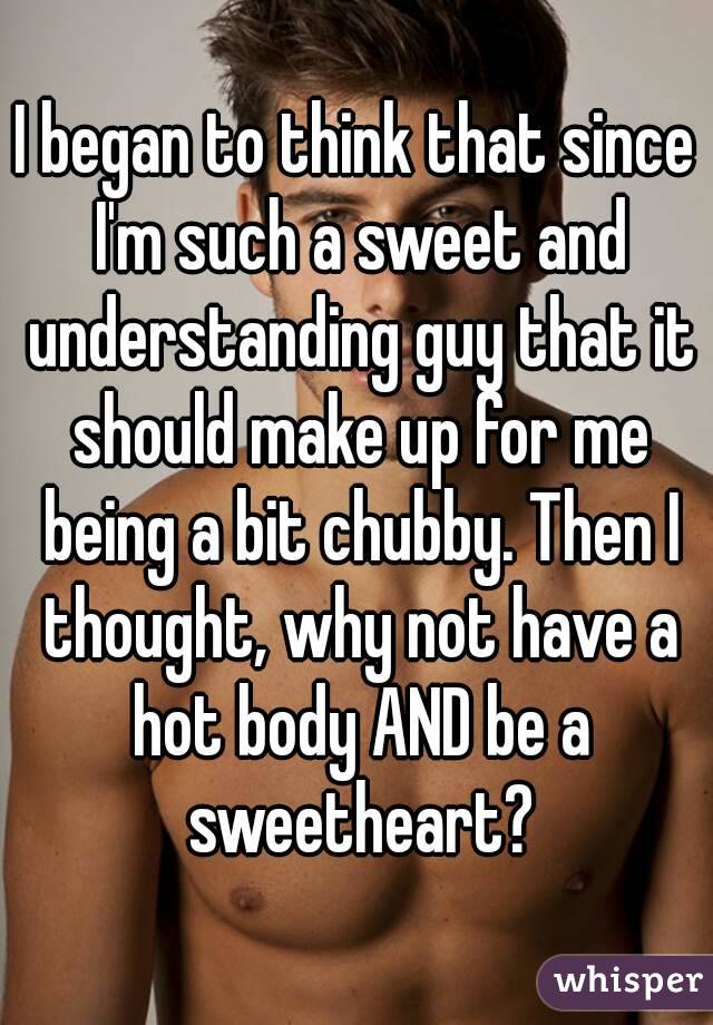 I began to think that since I'm such a sweet and understanding guy that it should make up for me being a bit chubby. Then I thought, why not have a hot body AND be a sweetheart?