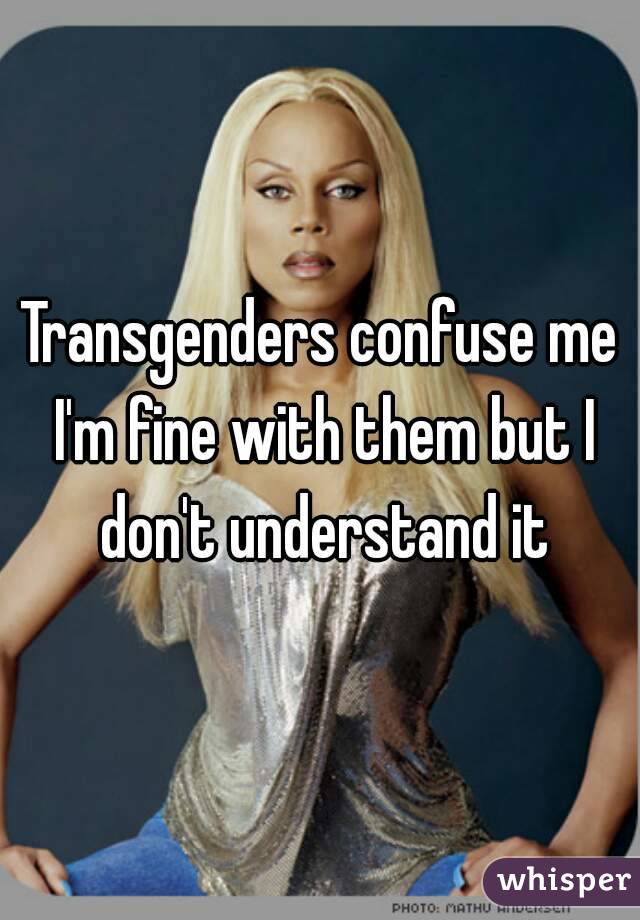 Transgenders confuse me I'm fine with them but I don't understand it