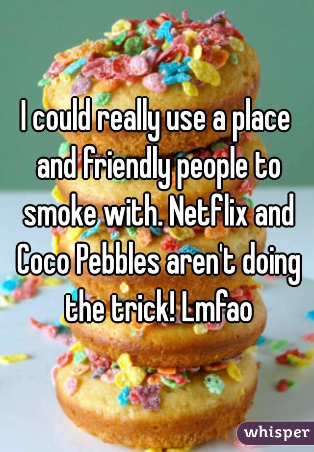 I could really use a place and friendly people to smoke with. Netflix and Coco Pebbles aren't doing the trick! Lmfao