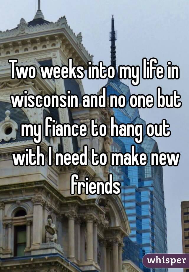 Two weeks into my life in wisconsin and no one but my fiance to hang out with I need to make new friends
