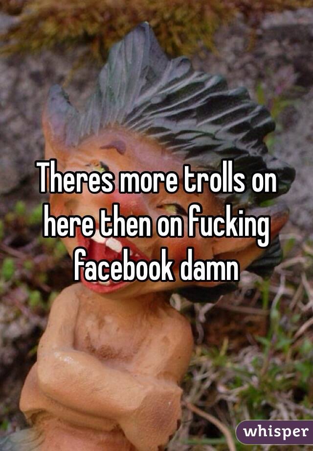 Theres more trolls on here then on fucking facebook damn 