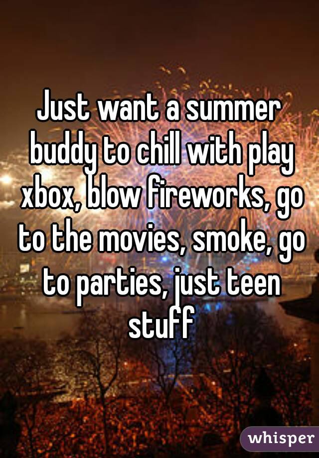 Just want a summer buddy to chill with play xbox, blow fireworks, go to the movies, smoke, go to parties, just teen stuff