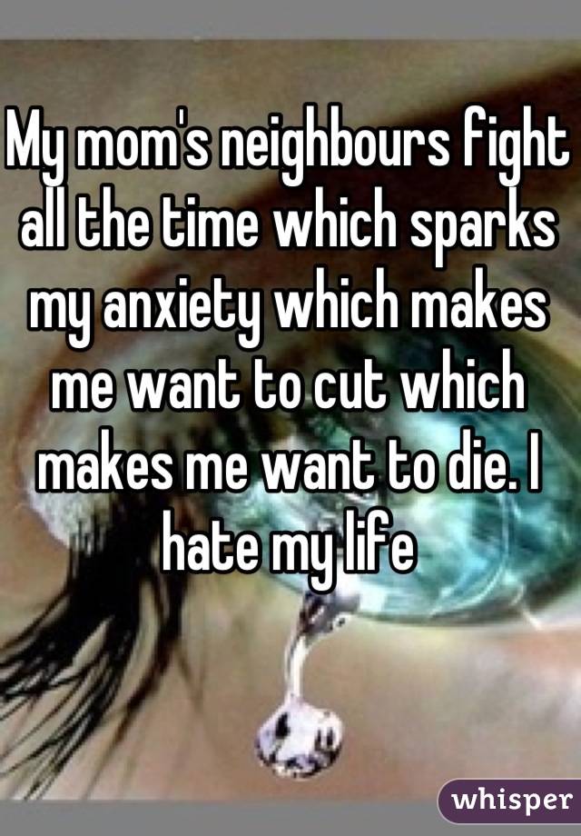 My mom's neighbours fight all the time which sparks my anxiety which makes me want to cut which makes me want to die. I hate my life