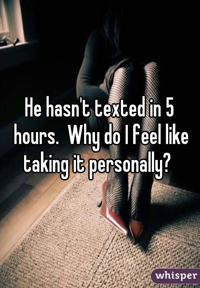 He hasn't texted in 5 hours.  Why do I feel like taking it personally?  