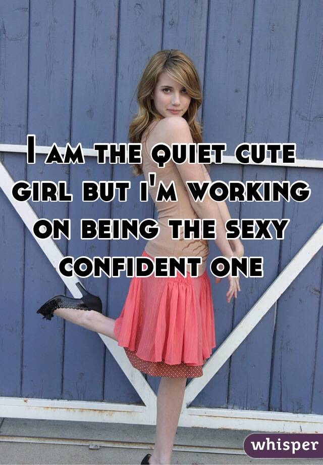 I am the quiet cute girl but i'm working on being the sexy confident one 