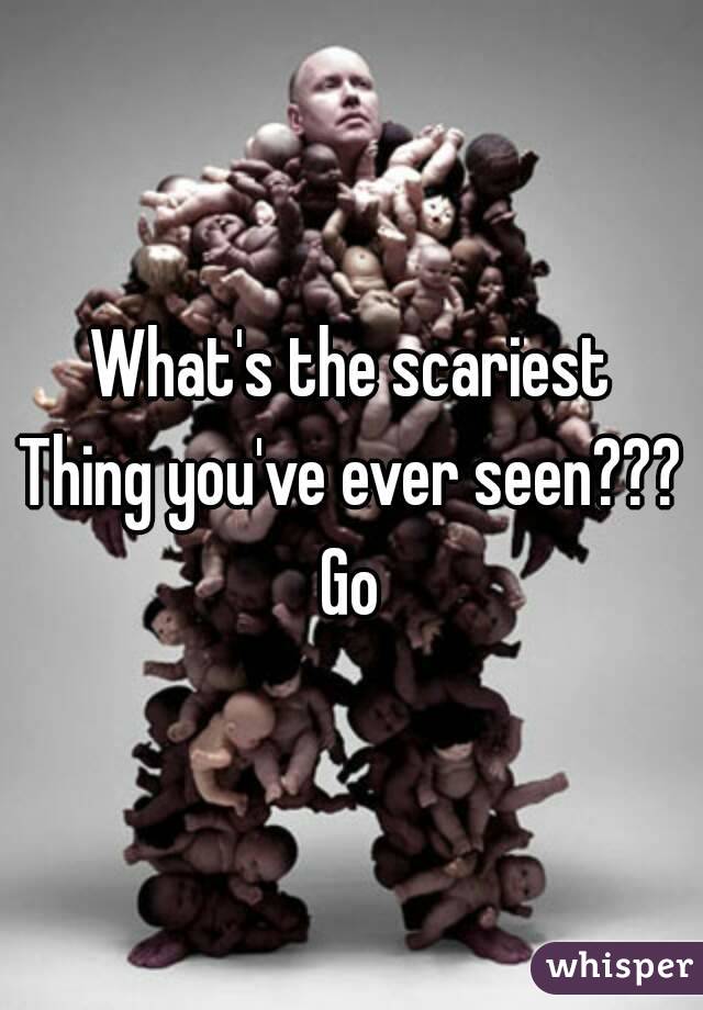 What's the scariest
Thing you've ever seen???
Go