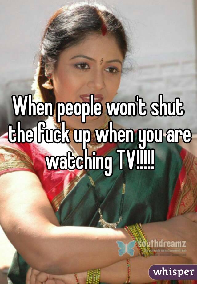 When people won't shut the fuck up when you are watching TV!!!!!


