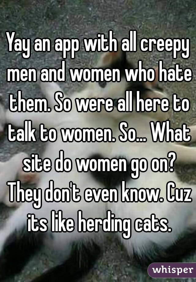 Yay an app with all creepy men and women who hate them. So were all here to talk to women. So... What site do women go on? They don't even know. Cuz its like herding cats.