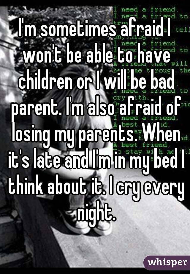 I'm sometimes afraid I won't be able to have children or I will be bad parent. I'm also afraid of losing my parents. When it's late and I'm in my bed I think about it. I cry every night.
