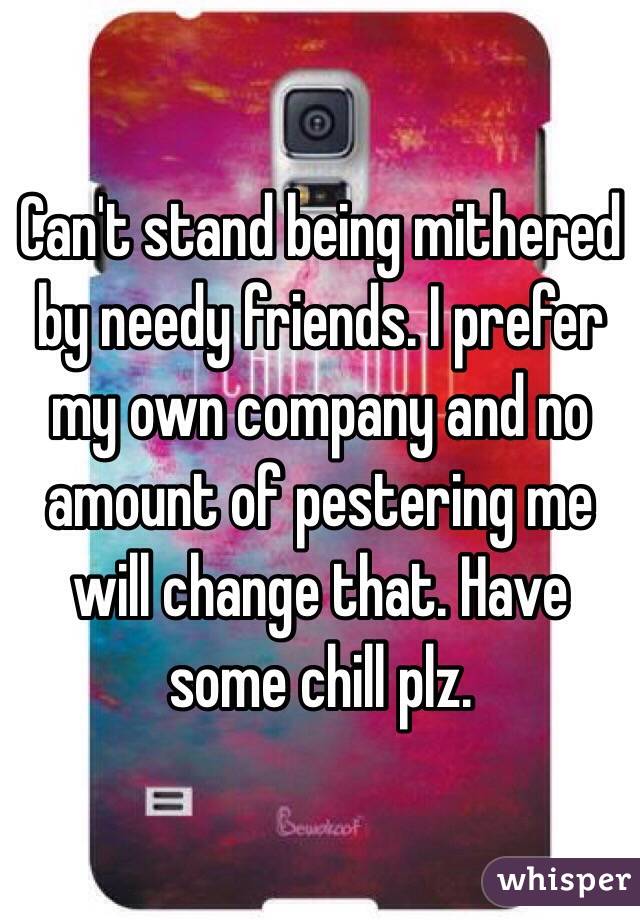 Can't stand being mithered by needy friends. I prefer my own company and no amount of pestering me will change that. Have some chill plz.
