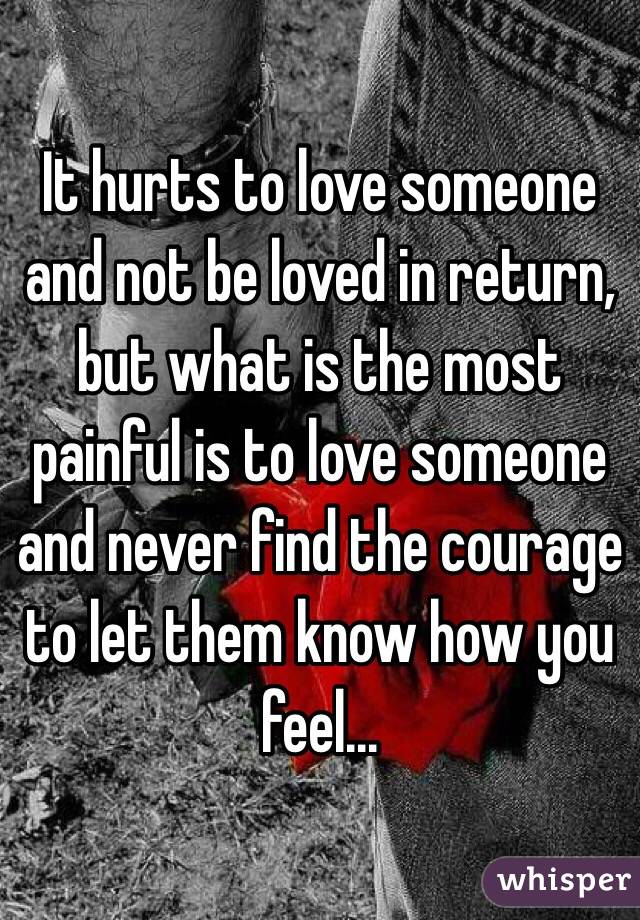 It hurts to love someone and not be loved in return, but what is the most painful is to love someone and never find the courage to let them know how you feel...