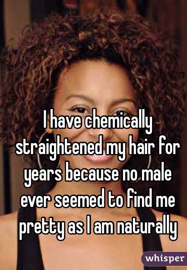 I have chemically straightened my hair for years because no male ever seemed to find me pretty as I am naturally 