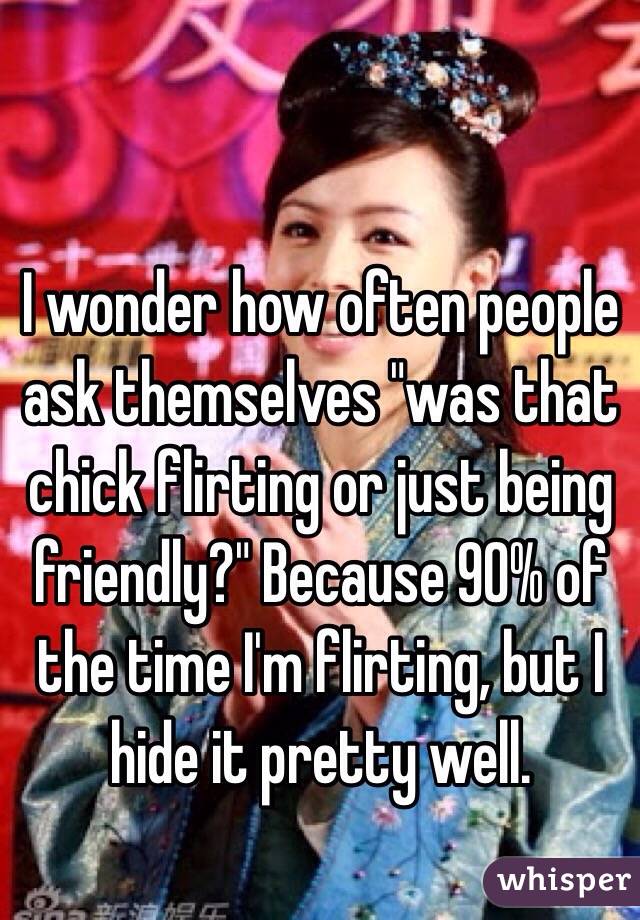I wonder how often people ask themselves "was that chick flirting or just being friendly?" Because 90% of the time I'm flirting, but I hide it pretty well. 