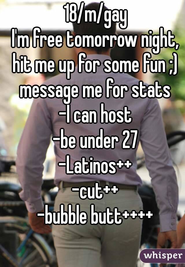 18/m/gay
I'm free tomorrow night, hit me up for some fun ;) 
message me for stats
-I can host
-be under 27
-Latinos++
-cut++
-bubble butt++++