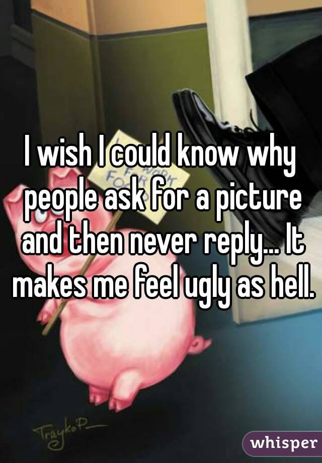 I wish I could know why people ask for a picture and then never reply... It makes me feel ugly as hell.