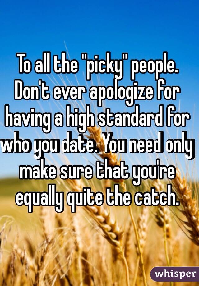 To all the "picky" people. Don't ever apologize for having a high standard for who you date. You need only make sure that you're equally quite the catch.