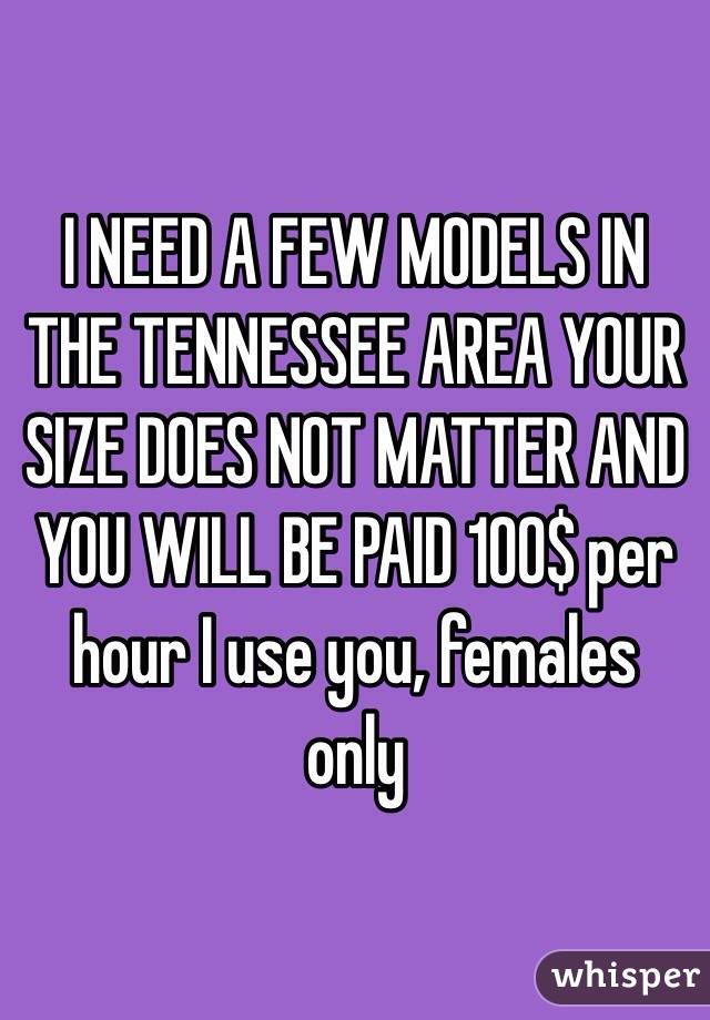 I NEED A FEW MODELS IN THE TENNESSEE AREA YOUR SIZE DOES NOT MATTER AND YOU WILL BE PAID 100$ per hour I use you, females only 