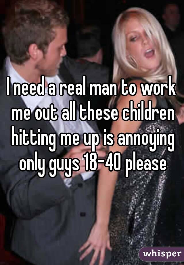 I need a real man to work me out all these children hitting me up is annoying only guys 18-40 please