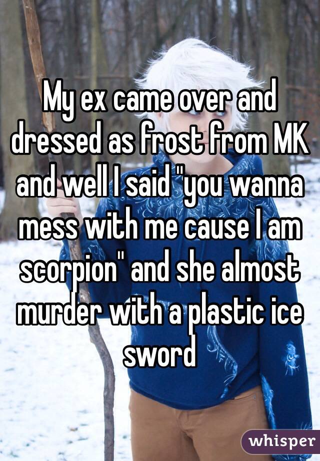 My ex came over and dressed as frost from MK and well I said "you wanna mess with me cause I am scorpion" and she almost murder with a plastic ice sword
