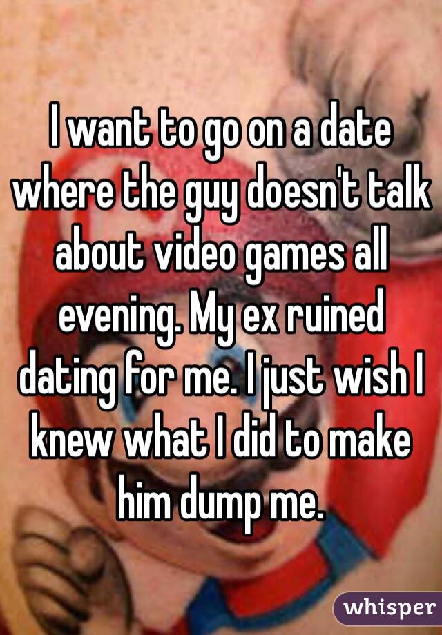 I want to go on a date where the guy doesn't talk about video games all evening. My ex ruined dating for me. I just wish I knew what I did to make him dump me.
