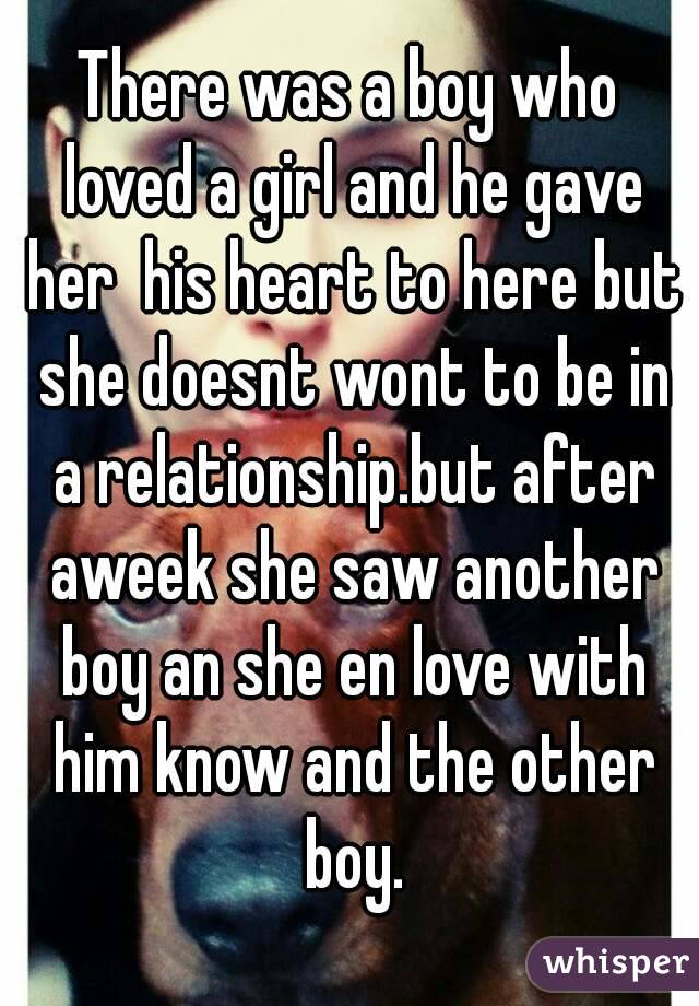 There was a boy who loved a girl and he gave her  his heart to here but she doesnt wont to be in a relationship.but after aweek she saw another boy an she en love with him know and the other boy.
