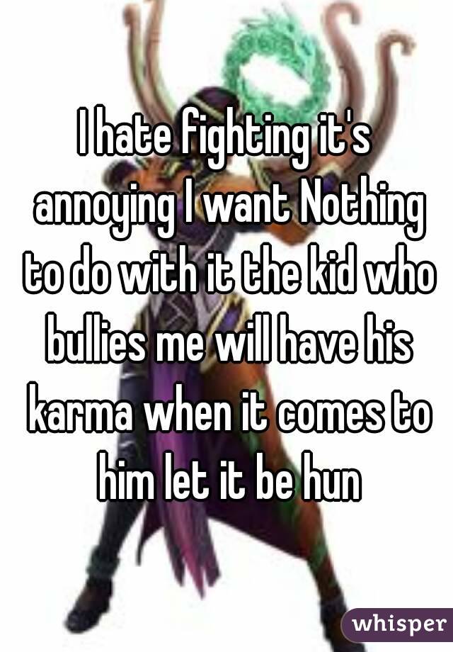 I hate fighting it's annoying I want Nothing to do with it the kid who bullies me will have his karma when it comes to him let it be hun