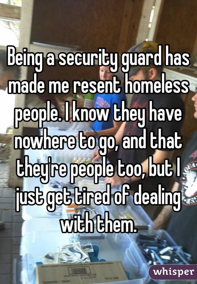 Being a security guard has made me resent homeless people. I know they have nowhere to go, and that they're people too, but I just get tired of dealing with them.